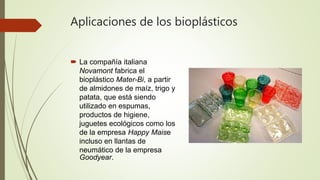 Aplicaciones de los bioplásticos
 La compañía italiana
Novamont fabrica el
bioplástico Mater-Bi, a partir
de almidones de maíz, trigo y
patata, que está siendo
utilizado en espumas,
productos de higiene,
juguetes ecológicos como los
de la empresa Happy Maise
incluso en llantas de
neumático de la empresa
Goodyear.
 