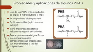 Propiedades y aplicaciones de algunos PHA´s
 Uno de los PHAs más estudiados
es el poli-3-hidroxibutirato (PHB):
 Es un polímero biodegradable2
 Es biocompatible2 (apto para uso
médico)
 Tiene moderada resistencia
mecánica y regular cristalinidad.
 Puede procesarse de igual forma
que un termoplástico
petroquímico; sus propiedades
son muy similares a las del
polipropileno25
 