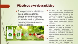 Plásticos oxo-degradables
A los polímeros sintéticos
que poseen agentes
oxidantes como aditivos
se los denomina plásticos
oxo-degradables u oxo-
biodegradables.
 Se trata de los termoplásticos
petroquímicos usuales (polietileno de
alta densidad, por ejemplo) a los
cuales se les agrega entre un 1 y un
4% de aditivos degradables
denominados TDPA (por su sigla en
inglés: totally degradable polymer
additives).
 Entonces cuando las bolsas se
disponen en rellenos sanitarios o
ante radiación ultravioleta en
presencia de oxígeno, se activará la
oxidación de los aditivos y el efecto
observado será la desintegración de
la bolsa.
 También se los denomina
compostables, ya que se degradan
cuando se los dispone en
 