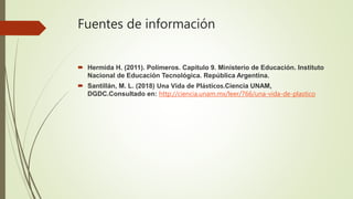 Fuentes de información
 Hermida H. (2011). Polímeros. Capitulo 9. Ministerio de Educación. Instituto
Nacional de Educación Tecnológica. República Argentina.
 Santillán, M. L. (2018) Una Vida de Plásticos.Ciencia UNAM,
DGDC.Consultado en: http://ciencia.unam.mx/leer/766/una-vida-de-plastico
 