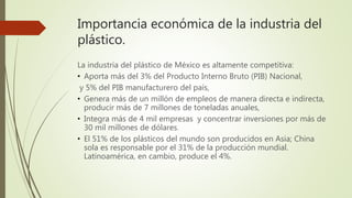 Importancia económica de la industria del
plástico.
La industria del plástico de México es altamente competitiva:
• Aporta más del 3% del Producto Interno Bruto (PIB) Nacional,
y 5% del PIB manufacturero del país,
• Genera más de un millón de empleos de manera directa e indirecta,
producir más de 7 millones de toneladas anuales,
• Integra más de 4 mil empresas y concentrar inversiones por más de
30 mil millones de dólares.
• El 51% de los plásticos del mundo son producidos en Asia; China
sola es responsable por el 31% de la producción mundial.
Latinoamérica, en cambio, produce el 4%.
 