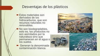 Desventajas de los plásticos
Estos materiales son
derivados de los
hidrocarburos, que son
recursos naturales no
renovables.
No son biodegradables,
esto es, los productos no
son asimilados por la
naturaleza sino que
permanecen en el agua o
los suelos.
 Generan la denominada
contaminación blanca.
 