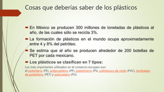  En México se producen 300 millones de toneladas de plásticos al
año, de las cuales sólo se recicla 3%.
 La formación de plásticos en el mundo ocupa aproximadamente
entre 4 y 8% del petróleo.
 Se estima que al año se producen alrededor de 200 botellas de
PET por cada mexicano.
 Los plásticos se clasifican en 7 tipos:
Los más importantes utilizados en el comercio europeo son:
el polietileno (PE), polipropileno (PP), poliestireno (PS), policloruro de vinilo (PVC), tereftalato
de polietileno (PET) y poliuretano (PU).
Cosas que deberías saber de los plásticos
 