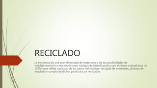 RECICLADO
La existencia de una gran diversidad de materiales y de sus posibilidades de
reciclaje motivó la creación de unos códigos de identificación cuyo símbolo original data de
1970 y que refleja cada uno de los pasos del reciclaje: recogida de materiales, proceso de
reciclado y compra de dichos productos ya reciclados.
 