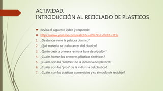 ACTIVIDAD.
INTRODUCCIÓN AL RECICLADO DE PLASTICOS
 Revisa el siguiente video y responde:
 https://www.youtube.com/watch?v=eVl57YuLvVc&t=315s
1. ¿De donde viene la palabra plástico?
2. ¿Qué material se usaba antes del plástico?
3. ¿Quién creó la primera resina a base de algodón?
4. ¿Cuáles fueron los primeros plásticos sintéticos?
5. ¿Cuáles son los “contras” de la industria del plástico?
6. ¿Cuáles son los “pros” de la industria del plástico?
7. ¿Cuáles son los plásticos comerciales y su símbolo de reciclaje?
 