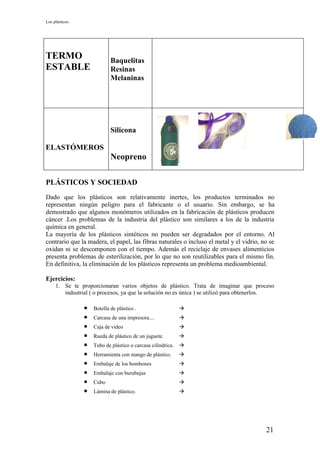 Los plásticos




TERMO                       Baquelitas
ESTABLE                     Resinas
                            Melaninas




                            Silicona

ELASTÓMEROS
                            Neopreno

PLÁSTICOS Y SOCIEDAD
Dado que los plásticos son relativamente inertes, los productos terminados no
representan ningún peligro para el fabricante o el usuario. Sin embargo, se ha
demostrado que algunos monómeros utilizados en la fabricación de plásticos producen
cáncer .Los problemas de la industria del plástico son similares a los de la industria
química en general.
La mayoría de los plásticos sintéticos no pueden ser degradados por el entorno. Al
contrario que la madera, el papel, las fibras naturales o incluso el metal y el vidrio, no se
oxidan ni se descomponen con el tiempo. Además el reciclaje de envases alimenticios
presenta problemas de esterilización, por lo que no son reutilizables para el mismo fin.
En definitiva, la eliminación de los plásticos representa un problema medioambiental.

Ejercicios:
     1. Se te proporcionaran varios objetos de plástico. Trata de imaginar que proceso
        industrial ( o procesos, ya que la solución no es única ) se utilizó para obtenerlos.

                •   Botella de plástico .                    
                •   Carcasa de una impresora....             
                •   Caja de vídeo                            
                •   Rueda de plástico de un juguete.         
                •   Tubo de plástico o carcasa cilíndrica.   
                •   Herramienta con mango de plástico.       
                •   Embalaje de los bombones                 
                •   Embalaje con burubujas                   
                •   Cubo                                     
                •   Lámina de plástico.                      




                                                                                         21
 