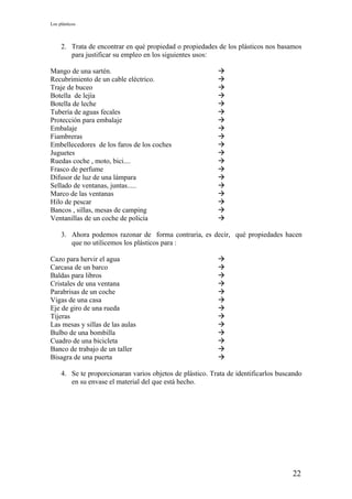 Los plásticos



     2. Trata de encontrar en qué propiedad o propiedades de los plásticos nos basamos
        para justificar su empleo en los siguientes usos:

Mango de una sartén.                                       
Recubrimiento de un cable eléctrico.                       
Traje de buceo                                             
Botella de lejía                                           
Botella de leche                                           
Tubería de aguas fecales                                   
Protección para embalaje                                   
Embalaje                                                   
Fiambreras                                                 
Embellecedores de los faros de los coches                  
Juguetes                                                   
Ruedas coche , moto, bici....                              
Frasco de perfume                                          
Difusor de luz de una lámpara                              
Sellado de ventanas, juntas.....                           
Marco de las ventanas                                      
Hilo de pescar                                             
Bancos , sillas, mesas de camping                          
Ventanillas de un coche de policía                         

     3. Ahora podemos razonar de forma contraria, es decir, qué propiedades hacen
        que no utilicemos los plásticos para :

Cazo para hervir el agua                                   
Carcasa de un barco                                        
Baldas para libros                                         
Cristales de una ventana                                   
Parabrisas de un coche                                     
Vigas de una casa                                          
Eje de giro de una rueda                                   
Tijeras                                                    
Las mesas y sillas de las aulas                            
Bulbo de una bombilla                                      
Cuadro de una bicicleta                                    
Banco de trabajo de un taller                              
Bisagra de una puerta                                      

     4. Se te proporcionaran varios objetos de plástico. Trata de identificarlos buscando
        en su envase el material del que está hecho.




                                                                                     22
 