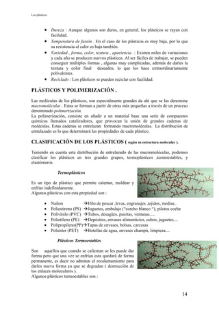 Los plásticos




          • Dureza : Aunque algunos son duros, en general, los plásticos se rayan con
            facilidad.
          • Temperatura de fusión . En el caso de los plásticos es muy baja, por lo que
            su resistencia al calor es baja también.
          • Variedad , forma, color, textura , apariencia : Existen miles de variaciones
            y cada año se producen nuevos plásticos. Al ser fáciles de trabajar, se pueden
            conseguir múltiples formas , algunas muy complicadas, además de darles la
            textura y color final deseados, lo que los hace extraordinariamente
            polivalentes.
          • Reciclado : Los plásticos se pueden reciclar con facilidad.

PLÁSTICOS Y POLIMERIZACIÓN .

Las moléculas de los plásticos, son especialmente grandes de ahí que se las denomine
macromoléculas . Estas se forman a partir de otras más pequeñas a través de un proceso
denominado polimerización.
La polimerización, consiste en añadir a un material base una serie de compuestos
químicos llamados catalizadores, que provocan la unión de grandes cadenas de
moléculas. Estas cadenas se entrelazan formando macromoléculas. La distribución de
entrelazado es lo que determinará las propiedades de cada plástico.

CLASIFICACIÓN DE LOS PLÁSTICOS ( según su estructura molecular ).

Teniendo en cuenta esta distribución de entrelazado de las macromoléculas, podemos
clasificar los plásticos en tres grandes grupos, termoplásticos ,termoestables, y
elastómeros.

                   Termoplásticos

Es un tipo de plástico que permite calentar, moldear y
enfriar indefinidamente.
Algunos plásticos con esta propiedad son :

          •     Nailon            Hilo de pescar ,levas, engranajes ,tejidos, medias..
          •     Poliestireno (PS) Juguetes, embalaje (“corcho blanco “), pilotos coche
          •     Polivinilo (PVC) Tubos, desagües, puertas, ventanas.....
          •     Polietileno (PE) Depósitos, envases alimenticios, cubos, juguetes....
          •     Polipropileno(PP)Tapas de envases, bolsas, carcasas
          •     Poliéster (PET) Botellas de agua, envases champú, limpieza....

                   Plásticos Termoestables

Son aquellos que cuando se calientan se les puede dar
forma pero que una vez se enfrían esta quedará de forma
permanente, es decir no admiten el recalentamiento para
darles nueva forma ya que se degradan ( destrucción de
los enlaces moleculares ).
Algunos plásticos termoestables son :



                                                                                          14
 