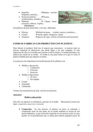 Los plásticos




          •Baquelita                 Mangos, carcasas
           bolígrafos, enchufes,...
       • Resina de poliéster         Piscinas,
           recubrimientos, sumideros , ...
       • Melanina                     Chapas mesas,
           encimeras, tableros. Vajillas..
               Elastómeros
Son plásticos de gran elasticidad y son muy adherentes.

          •     Silicona         Sellado de juntas, cristales, marcos, cosméticos.....
          •     Caucho            Suelas zapato, mangueras, ruedas,
          •     Neopreno         Apoyos de vigas, Asiento cimentación anti-terremotos.


COMO SE FABRICAN LOS PRODUCTOS CON PLÁSTICO .

Para obtener el producto final con el aspecto que conocemos , es preciso todo un
proceso industrial de fabricación, que puede llegar a ser muy complejo. El más
importante de ellos es el moldeo que consiste en dar la forma y la medida deseadas a un
plástico por medio de un molde.. El molde es una pieza hueca en la que se vierte el
plástico fundido para que adquiera su forma.

Los procesos mas importantes de transformación de los plásticos son

           •    Moldeo a alta presión
                       o Compresión
                       o Extrusión
                       o Inyección
           •    Moldeo a baja presión
                       o Al vacío
                       o Por soplado
           •    Colada
           •    Espumado
           •    Calandrado

Veamos las características de cada uno de estos procesos

MOLDEO
                   Moldeo a alta presión

Para ello, los plásticos se introducen a presión en el molde.      Básicamente existen tres
tipos: compresión, inyección y extrusión.

           • Compresión.         En este proceso, el plástico en polvo es calentado y
                comprimido entre las dos partes de un molde mediante la acción de una
                prensa hidráulica, ya que la presión requerida en este proceso suele ser muy
                grande. Es el procedimiento que se utiliza para obtener pequeñas piezas de




                                                                                        15
 