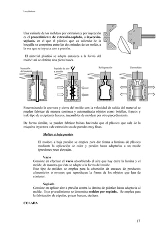 Los plásticos




   Una variante de los moldeos por extrusión y por inyección
   es el procedimiento de extrusión-soplado, o inyección-
   soplado, en el que el plástico que va saliendo de la
   boquilla se comprime entre las dos mitades de un molde, a
   la vez que se inyecta aire a presión.

    El material plástico se adapta entonces a la forma del
   molde; así se obtiene una pieza hueca.

Inyección                     Soplado de aire                   Refrigeración            Desmoldeo
del material                  a presión




   Sincronizando la apertura y cierre del molde con la velocidad de salida del material se
   pueden fabricar de manera continua y automatizada objetos como botellas, frascos y
   todo tipo de recipientes huecos, imposibles de moldear por otro procedimiento.

   De forma similar, se pueden fabricar bolsas haciendo que el plástico que sale de la
   máquina inyectora o de extrusión sea de paredes muy finas.

                      Moldeo a baja presión

                   El moldeo a baja presión se emplea para dar forma a láminas de plástico
                   mediante la aplicación de calor y presión hasta adaptarlas a un molde
                   (presiones poco elevadas.

                      Vacío
               Consiste en efectuar el vacío absorbiendo el aire que hay entre la lámina y el
               molde, de manera que ésta se adapte a la forma del molde.
               Este tipo de moldeo se emplea para la obtención de envases de productos
               alimenticios o envases que reproducen la forma de los objetos que han de
               contener.

                       Soplado
               Consiste en aplicar aire a presión contra la lámina de plástico hasta adaptarla al
               molde. Este procedimiento se denomina moldeo por soplado,. Se emplea para
               la fabricación de cúpulas, piezas huecas, etcétera.

   COLADA




                                                                                             17
 