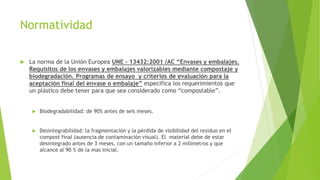 Normatividad
 La norma de la Unión Europea UNE – 13432:2001 /AC “Envases y embalajes.
Requisitos de los envases y embalajes valorizables mediante compostaje y
biodegradación. Programas de ensayo y criterios de evaluación para la
aceptación final del envase o embalaje” especifica los requerimientos que
un plástico debe tener para que sea considerado como “compostable”.
 Biodegradabilidad: de 90% antes de seis meses.
 Desintegrabilidad: la fragmentación y la pérdida de visibilidad del residuo en el
compost final (ausencia de contaminación visual). El material debe de estar
desintegrado antes de 3 meses, con un tamaño inferior a 2 milímetros y que
alcance al 90 % de la mas inicial.
 