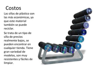 Costos
Las sillas de plástico son
las más económicas, ya
que este material
también se puede
reciclar.
Se trata de un tipo de
silla de precios
realmente bajos, se
pueden encontrar en
cualquier tienda. Tiene
gran variedad de
modelos, son muy
resistentes y fáciles de
limpiar.
 