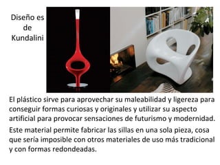 Diseño es
   de
Kundalini




El plástico sirve para aprovechar su maleabilidad y ligereza para
conseguir formas curiosas y originales y utilizar su aspecto
artificial para provocar sensaciones de futurismo y modernidad.
Este material permite fabricar las sillas en una sola pieza, cosa
que sería imposible con otros materiales de uso más tradicional
y con formas redondeadas.
 