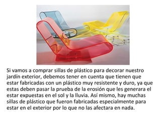 Si vamos a comprar sillas de plástico para decorar nuestro
jardín exterior, debemos tener en cuenta que tienen que
estar fabricadas con un plástico muy resistente y duro, ya que
estas deben pasar la prueba de la erosión que les generara el
estar expuestas en el sol y la lluvia. Así mismo, hay muchas
sillas de plástico que fueron fabricadas especialmente para
estar en el exterior por lo que no las afectara en nada.
 