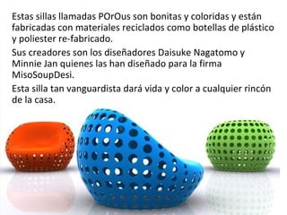 Estas sillas llamadas POrOus son bonitas y coloridas y están
fabricadas con materiales reciclados como botellas de plástico
y poliester re-fabricado.
Sus creadores son los diseñadores Daisuke Nagatomo y
Minnie Jan quienes las han diseñado para la firma
MisoSoupDesi.
Esta silla tan vanguardista dará vida y color a cualquier rincón
de la casa.
 
