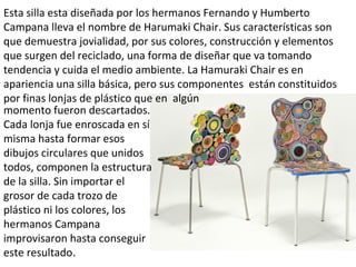 Esta silla esta diseñada por los hermanos Fernando y Humberto
Campana lleva el nombre de Harumaki Chair. Sus características son
que demuestra jovialidad, por sus colores, construcción y elementos
que surgen del reciclado, una forma de diseñar que va tomando
tendencia y cuida el medio ambiente. La Hamuraki Chair es en
apariencia una silla básica, pero sus componentes están constituidos
por finas lonjas de plástico que en algún
momento fueron descartados.
Cada lonja fue enroscada en sí
misma hasta formar esos
dibujos circulares que unidos
todos, componen la estructura
de la silla. Sin importar el
grosor de cada trozo de
plástico ni los colores, los
hermanos Campana
improvisaron hasta conseguir
este resultado.
 