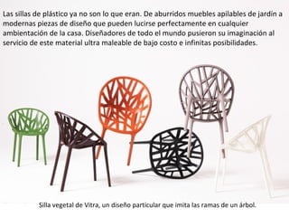 Las sillas de plástico ya no son lo que eran. De aburridos muebles apilables de jardín a
modernas piezas de diseño que pueden lucirse perfectamente en cualquier
ambientación de la casa. Diseñadores de todo el mundo pusieron su imaginación al
servicio de este material ultra maleable de bajo costo e infinitas posibilidades.




           Silla vegetal de Vitra, un diseño particular que imita las ramas de un árbol.
 