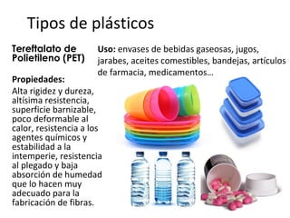 Tipos de plásticos
Tereftalato de        Uso: envases de bebidas gaseosas, jugos,
Polietileno (PET)     jarabes, aceites comestibles, bandejas, artículos
                      de farmacia, medicamentos…
Propiedades:
Alta rigidez y dureza,
altísima resistencia,
superficie barnizable,
poco deformable al
calor, resistencia a los
agentes químicos y
estabilidad a la
intemperie, resistencia
al plegado y baja
absorción de humedad
que lo hacen muy
adecuado para la
fabricación de fibras.
 