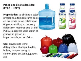 Polietileno de alta densidad
(PEAD – HDPE)

Propiedades: se obtiene a bajas
presiones, a temperaturas bajas
en presencia de un catalizador
órgano-metálico; su dureza y
rigidez son mayores que las del
PEBD, su aspecto varía según el
grado y el grosor, es
impermeable, no es tóxico.

Uso: envases de leche,
detergentes, champú, baldes,
bolsas, tanques de agua,
cajones para pescado, juguetes,
etc.
 