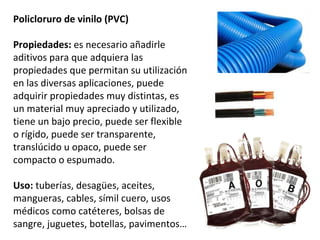 Policloruro de vinilo (PVC)

Propiedades: es necesario añadirle
aditivos para que adquiera las
propiedades que permitan su utilización
en las diversas aplicaciones, puede
adquirir propiedades muy distintas, es
un material muy apreciado y utilizado,
tiene un bajo precio, puede ser flexible
o rígido, puede ser transparente,
translúcido u opaco, puede ser
compacto o espumado.

Uso: tuberías, desagües, aceites,
mangueras, cables, símil cuero, usos
médicos como catéteres, bolsas de
sangre, juguetes, botellas, pavimentos…
 