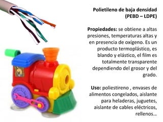 Polietileno de baja densidad
                 (PEBD – LDPE)

Propiedades: se obtiene a altas
presiones, temperaturas altas y
 en presencia de oxígeno. Es un
     producto termoplástico, es
     blando y elástico, el film es
       totalmente transparente
  dependiendo del grosor y del
                           grado.

 Uso: poliestireno , envases de
alimentos congelados, aislante
       para heladeras, juguetes,
   aislante de cables eléctricos,
                      rellenos…
 