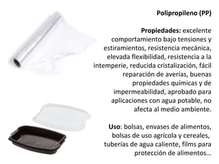 Polipropileno (PP)

                 Propiedades: excelente
       comportamiento bajo tensiones y
    estiramientos, resistencia mecánica,
     elevada flexibilidad, resistencia a la
intemperie, reducida cristalización, fácil
          reparación de averías, buenas
             propiedades químicas y de
        impermeabilidad, aprobado para
      aplicaciones con agua potable, no
              afecta al medio ambiente.

     Uso: bolsas, envases de alimentos,
      bolsas de uso agrícola y cereales,
   tuberías de agua caliente, films para
              protección de alimentos…
 