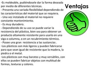 -Es moldeable, pudiéndosele dar la forma deseada
por medio de diferentes técnicas.
- Presenta una variada flexibilidad dependiendo de
                                                   Ventajas
las características del material que se requiera.
- Una vez instalado el material no requiere
constante mantenimiento.
- Es muy duradero.
- Dependiendo de su uso se puede variar la
resistencia del plástico, bien sea para obtener un
producto altamente resistente para usarlo en una
viga o columna, o en un recubrimiento térmico.
- Posee una gran resistencia a las sustancias .
-Los plásticos son más ligeros y pueden fabricarse
para que sean igual de resistente que la madera, la
piedra o el metal.
-Los plásticos son muy baratos y muy versátiles, con
ellos se pueden fabricar objetos con multitud de
formas, texturas y colores.
 