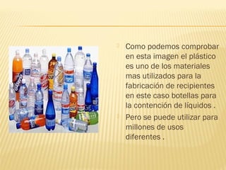    Como podemos comprobar
    en esta imagen el plástico
    es uno de los materiales
    mas utilizados para la
    fabricación de recipientes
    en este caso botellas para
    la contención de líquidos .
   Pero se puede utilizar para
    millones de usos
    diferentes .
 