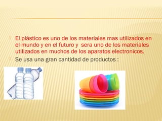    El plástico es uno de los materiales mas utilizados en
    el mundo y en el futuro y sera uno de los materiales
    utilizados en muchos de los aparatos electronicos.
   Se usa una gran cantidad de productos :
 