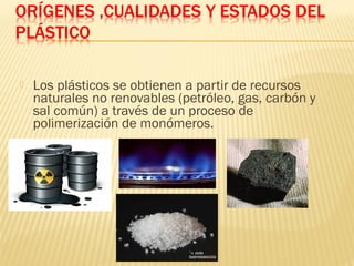    Los plásticos se obtienen a partir de recursos
    naturales no renovables (petróleo, gas, carbón y
    sal común) a través de un proceso de
    polimerización de monómeros.
 