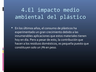 4.El impacto medio
  ambiental del plástico
 En los últimos años, el consumo de plásticos ha
  experimentado un gran crecimiento debido a las
  innumerables aplicaciones que estos materiales tienen
  hoy en día. Pero a pesar de esto, la contribución que
  hacen a los residuos domésticos, es pequeña puesto que
  constituyen solo un 7% en peso.
 