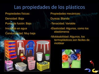 Las propiedades de los plásticos
Propiedades físicas:      Propiedades mecánicas:
Densidad: Baja            Dureza: Blanda
Punto de fusión: Bajo     -Tenacidad: Variable
Insoluble en agua         -Elasticidad: Algunos, como los
                             elastómeros
Conductividad: Muy baja
                          -Moldeabilidad: Algunos, los
                            termoplásticos son fáciles de
                            moldear
 