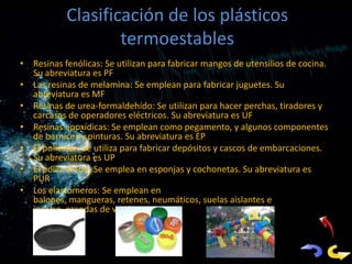 Clasificación de los plásticos
                   termoestables
• Resinas fenólicas: Se utilizan para fabricar mangos de utensilios de cocina.
  Su abreviatura es PF
• Las resinas de melamina: Se emplean para fabricar juguetes. Su
  abreviatura es MF
• Resinas de urea-formaldehído: Se utilizan para hacer perchas, tiradores y
  carcasas de operadores eléctricos. Su abreviatura es UF
• Resinas epoxídicas: Se emplean como pegamento, y algunos componentes
  de barnices y pinturas. Su abreviatura es EP
• El poliéster: Se utiliza para fabricar depósitos y cascos de embarcaciones.
  Su abreviatura es UP
• El poliuretano: Se emplea en esponjas y colchonetas. Su abreviatura es
  PUR
• Los elastómeros: Se emplean en
  balones, mangueras, retenes, neumáticos, suelas aislantes e
  incluso, prendas de vestir
 