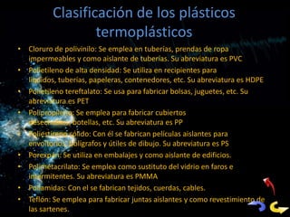 Clasificación de los plásticos
                  termoplásticos
• Cloruro de polivinilo: Se emplea en tuberías, prendas de ropa
  impermeables y como aislante de tuberías. Su abreviatura es PVC
• Polietileno de alta densidad: Se utiliza en recipientes para
  líquidos, tuberías, papeleras, contenedores, etc. Su abreviatura es HDPE
• Polietileno tereftalato: Se usa para fabricar bolsas, juguetes, etc. Su
  abreviatura es PET
• Polipropileno: Se emplea para fabricar cubiertos
  desechables, botellas, etc. Su abreviatura es PP
• Poliestireno sólido: Con él se fabrican películas aislantes para
  envoltorios, bolígrafos y útiles de dibujo. Su abreviatura es PS
• Porexpán: Se utiliza en embalajes y como aislante de edificios.
• Polimetacrilato: Se emplea como sustituto del vidrio en faros e
  intermitentes. Su abreviatura es PMMA
• Poliamidas: Con el se fabrican tejidos, cuerdas, cables.
• Teflón: Se emplea para fabricar juntas aislantes y como revestimiento de
  las sartenes.
 