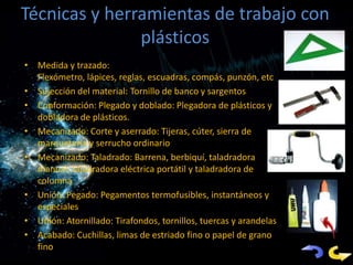 Técnicas y herramientas de trabajo con
               plásticos
• Medida y trazado:
  Flex6ómetro, lápices, reglas, escuadras, compás, punzón, et
  c.
• Sujeción del material: Tornillo de banco y sargentos
• Conformación: Plegado y doblado: Plegadora de plásticos y
  dobladora de plásticos.
• Mecanizado: Corte y aserrado: Tijeras, cúter, sierra de
  marquetería y serrucho ordinario
• Mecanizado: Taladrado: Barrena, berbiquí, taladradora
  manual, taladradora eléctrica portátil y taladradora de
  columna
• Unión: Pegado: Pegamentos termofusibles, instantáneos y
  especiales
• Unión: Atornillado: Tirafondos, tornillos, tuercas y arandelas
• Acabado: Cuchillas, limas de estriado fino o papel de grano
  fino
 