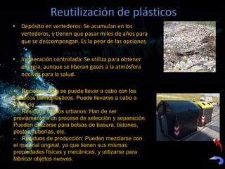 Reutilización de plásticos
• Depósito en vertederos: Se acumulan en los
  vertederos, y tienen que pasar miles de años para
  que se descompongan. Es la peor de las opciones

• Incineración controlada: Se utiliza para obtener
  energía, aunque se liberan gases a la atmósfera
  nocivos para la salud.

• Reciclaje: Sólo se puede llevar a cabo con los
plásticos termoplásticos. Puede llevarse a cabo a
partir de:
- Residuos sólidos urbanos: Han de ser
previamente a un proceso de selección y separación.
Pueden utilizarse para bolsas de basura, bidones,
postes, tuberías, etc.
- Residuos de producción: Pueden mezclarse con
el material original, ya que tienen sus mismas
propiedades físicas y mecánicas, y utilizarse para
fabricar objetos nuevos.
 