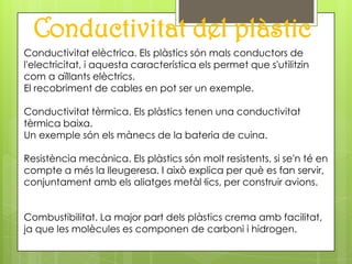 Conductivitat del plàstic
Conductivitat elèctrica. Els plàstics són mals conductors de
l'electricitat, i aquesta característica els permet que s'utilitzin
com a aïllants elèctrics.
El recobriment de cables en pot ser un exemple.

Conductivitat tèrmica. Els plàstics tenen una conductivitat
tèrmica baixa.
Un exemple són els mànecs de la bateria de cuina.

Resistència mecànica. Els plàstics són molt resistents, si se'n té en
compte a més la lleugeresa. I això explica per què es fan servir,
conjuntament amb els aliatges metàl·lics, per construir avions.


Combustibilitat. La major part dels plàstics crema amb facilitat,
ja que les molècules es componen de carboni i hidrogen.
 