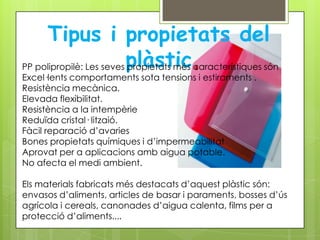Tipus i propietats del
PP polipropilè: Les seves plàstic característiques són
                          propietats més
Excel·lents comportaments sota tensions i estiraments .
Resistència mecànica.
Elevada flexibilitat.
Resistència a la intempèrie
Reduïda cristal· litzaió.
Fàcil reparació d’avaries
Bones propietats químiques i d’impermeabilitat
Aprovat per a aplicacions amb aigua potable.
No afecta el medi ambient.

Els materials fabricats més destacats d’aquest plàstic són:
envasos d’aliments, articles de basar i paraments, bosses d’ús
agrícola i cereals, canonades d’aigua calenta, films per a
protecció d’aliments....
 