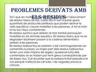 Problemes derivats amb
                  elscada dia hi van a parar grans
                            residus
Tot i que en molts països hi ha lleis que limiten l'abocament
de residus tòxics als rius,
quantitats de productes perillosos que poden destruir la
vida aquàtica i causar malalties a les persones. A tot el món
hi ha rius i llacs contaminats.
Els residus químics que arriben al mar també provoquen
malalties en els animals aquàtics. Els residus tòxics que no es
degraden fàcilment passen a la cadena alimentària i
arriben a les persones.
Els residus radioactius es soterren o bé s'emmagatzemen en
cementiris nuclears. La major part dels residus radioactius
tenen una vida mitjana de segles i qualsevol fuita dels
contenidors on es troben pot tenir greus conseqüències per
als éssers vius. Cal recordar que la radioactivitat perjudica el
cos perquè n'afecta les cèl·lules, i de vegades provoca
càncer.
 