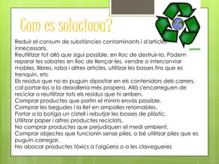 Com es soluciona?
Reduir el consum de substàncies contaminants i d'articles
innecessaris.
Reutilitzar tot allò que sigui possible, en lloc de destruir-lo. Podem
reparar les sabates en lloc de llençar-les, vendre o intercanviar
mobles, llibres, roba i altres articles, utilitzar les bosses fins que es
trenquin, etc
Els residus que no es puguin dipositar en els contenidors dels carrers,
cal portar-los a la deixalleria més propera. Allà s'encarreguen de
reciclar o reutilitzar tots els residus que hi arriben.
Comprar productes que portin el mínim envàs possible.
Comprar les begudes i la llet en ampolles retornables.
Portar a la botiga un cistell i rebutjar les bosses de plàstic.
Utilitzar paper i altres productes reciclats.
No comprar productes que perjudiquen el medi ambient.
Comprar objectes que funcionin sense piles, o bé utilitzar piles que es
puguin carregar.
No abocar productes tòxics a l'aigüera o a les clavegueres
 