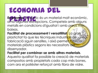 Economia del
 plàstic
Economia. El plàstic és un material molt econòmic,
amb algunes excepcions. Competeix amb alguns
metalls en condicions d'igualtat i amb preus més
baixos.
Facilitat de processament i versatilitat. La gran
plasticitat fa que les tècniques industrials de
fabricació siguin senzilles, i això permet fabricar
materials plàstics segons les necessitats del
dissenyador.
Facilitat per combinar-se amb altres materials.
Aquesta qualitat fa possible la creació de materials
compostos amb propietats cada cop més bones,
com ara el polièster reforçat amb fibra de vidre.
 