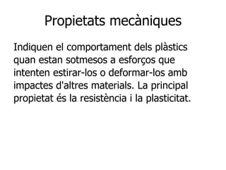 Propietats mecàniques
Indiquen el comportament dels plàstics
quan estan sotmesos a esforços que
intenten estirar-los o deformar-los amb
impactes d'altres materials. La principal
propietat és la resistència i la plasticitat.
 