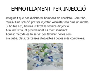 EMMOTLLAMENT PER INJECCIÓ
Imagina't que has d'elaborar bombons de xocolata. Com t'ho
faries? Una solució pot ser injectar xocolata fosa dins un motlle.
Si ho fas així, hauràs utilitzat la tècnica dinjecció.
A la indústria, el procediment és molt semblant.
Aquest mètode es fa servir per fabricar peces com
ara cubs, plats, carcasses d'objectes i peces més complexes.
 