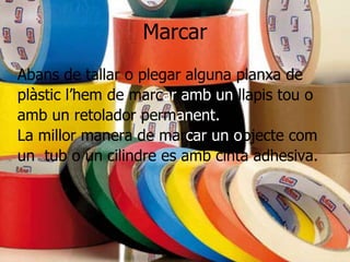 Marcar
Abans de tallar o plegar alguna planxa de
plàstic l’hem de marcar amb un llapis tou o
amb un retolador permanent.
La millor manera de marcar un objecte com
un tub o un cilindre es amb cinta adhesiva.
 
