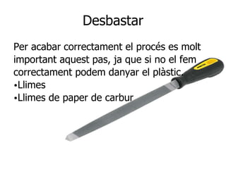 Desbastar
Per acabar correctament el procés es molt
important aquest pas, ja que si no el fem
correctament podem danyar el plàstic.
•Llimes
•Llimes de paper de carbur
 