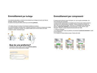Emmotllament per bufatge
A la indústria dels plàstics, la tècnica d’emmotllament per bufatge es fa servir per fabricar
ampolles, recipients i peces buides.
Es parteix d'una peça de plàstic tubular que s'anomena preforma.
1 El motlle s'obre per la meitat, s'hi introdueix la preforma i es tanca.
2 La preforma plàstica s'escalfa primer i després s'introdueix al motlle de la màquina de bufatge.
3 Després, s'insufla aire a pressió i es modela el plàstic amb la forma interior del motlle.
4 S'obre el motlle i s'expulsa la peça.
Que és una preforma?
L'ampolla de refresc s'obté, a partir d'una preforma plàstica,
amb la tècnica d'emmotllament per bufatge.
Emmotllament per compressió
El sistema permet fabricar peces molt grans, tot i que no gaire complicades, com
ara el davantal dels automòbils.
La peça de plàstic (generalment termostable) pren la forma quan s'aplica pressió a
una preforma de material plàstic compactat. L'efecte combinat de la pressió i la
calor uneix les partícules de plàstic i dóna lloc a un entrellaçat de les cadenes del
polímer o reacció de tractament, que permet formar un sòlid uniforme, rígid i
homogeni. Després, la peça s'expulsa mecànicament del motlle.
•1- Preforma compacta.
•2- En aplicar pressió i calor a la preforma, es produeix el procés de tractament i s'obté
la forma definitiva.
•3- Un ressort (o molla) empeny la peça i l'extreu del motlle.
 