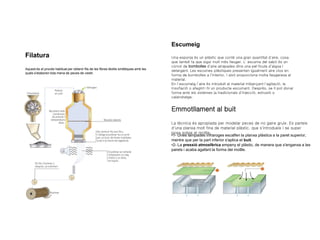 Filatura
Aquest és el procés habitual per obtenir fils de les fibres tèxtils sintètiques amb les
quals s'elaboren tota mena de peces de vestir.
Escumeig
Una esponja és un plàstic que conté una gran quantitat d'aire, cosa
que també fa que sigui molt més lleuger. L' escuma del sabó és un
cúmul de bombolles d'aire atrapades dins una pel·lícula d'aigua i
detergent. Les escumes plàstiques presenten igualment aire clos en
forma de bombolles a l'interior. I això proporciona molta lleugeresa al
material.
En l’escumeig l’aire és introduït al material mitjançant l'agitació, la
insuflació o afegint-hi un producte escumant. Després, se li pot donar
forma amb els sistemes ja tradicionals d'injecció, extrusió o
calandratge.
Emmotllament al buit
La tècnica és apropiada per modelar peces de no gaire gruix. Es parteix
d'una planxa molt fina de material plàstic, que s'introdueix i se super
posa sobre el motlle.
•1- Unes làmpades infraroges escalfen la planxa plàstica a la paret superior,
mentre que per la part inferior s'aplica el buit.
•2- La pressió atmosfèrica empeny el plàstic, de manera que s'enganxa a les
parets i acaba agafant la forma del motlle.
 