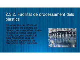 2.3.2. Facilitat de processament dels
plàstics
Els objectes de plàstic es
fan a partir de boletes de
plàstic que s’escalfen i s’els
hi dóna la forma amb un
motlle. La gran plasticitat
dels plàstics fa que les
tècniques industrials de
fabricació siguin senzilles.
 