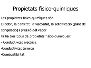 Propietats fisico-quimiques
Les propietats fisico-quimíques són:
El color, la densitat, la viscositat, la solidificació (punt de
congelació) i pressió del vapor.
Hi ha tres tipus de propietats fisico-quimiques:
- Conductivitat elèctrica.
-Conductivitat tèrmica
-Combustibilitat
 
