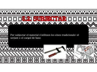 Per subjectar el material s'utilitzen les eines tradicionals: el
serjant o el cargol de banc.
 